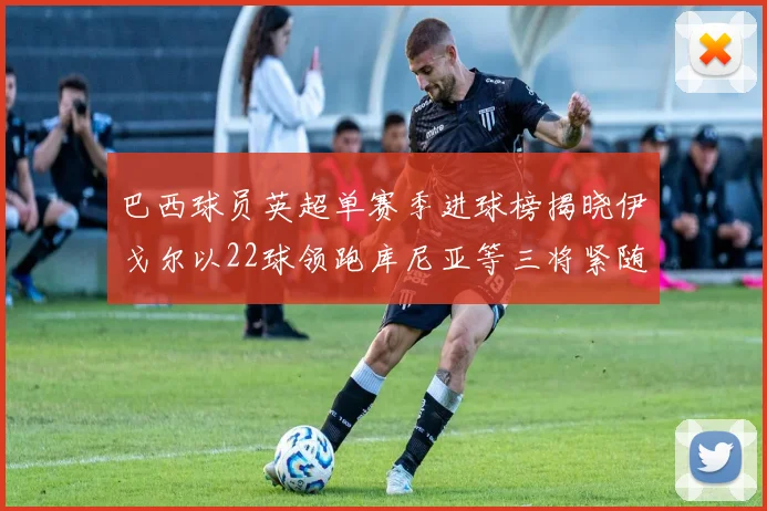 巴西球员英超单赛季进球榜揭晓伊戈尔以22球领跑库尼亚等三将紧随其后