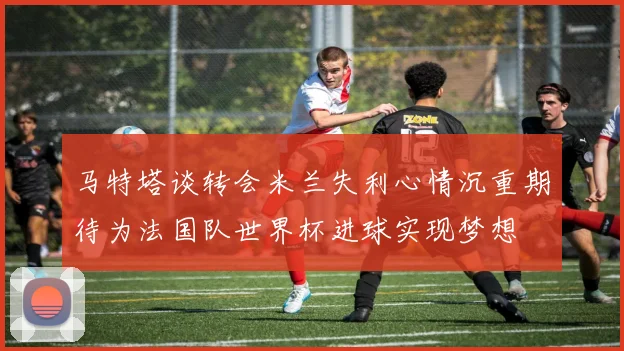 马特塔谈转会米兰失利心情沉重期待为法国队世界杯进球实现梦想