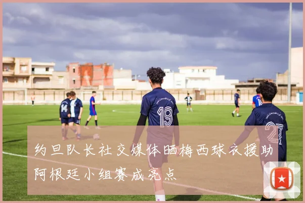 约旦队长社交媒体晒梅西球衣援助阿根廷小组赛成亮点