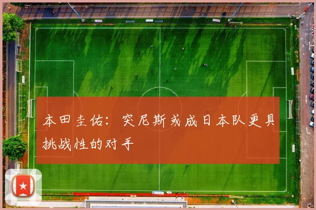 本田圭佑：突尼斯或成日本队更具挑战性的对手