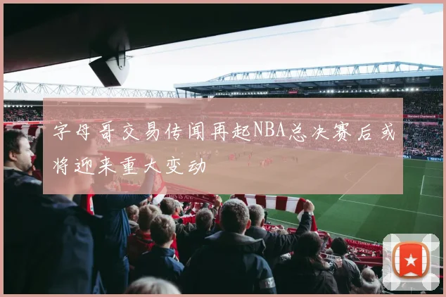 字母哥交易传闻再起NBA总决赛后或将迎来重大变动