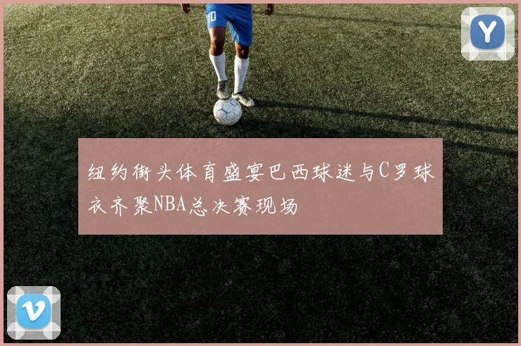 纽约街头体育盛宴巴西球迷与C罗球衣齐聚NBA总决赛现场