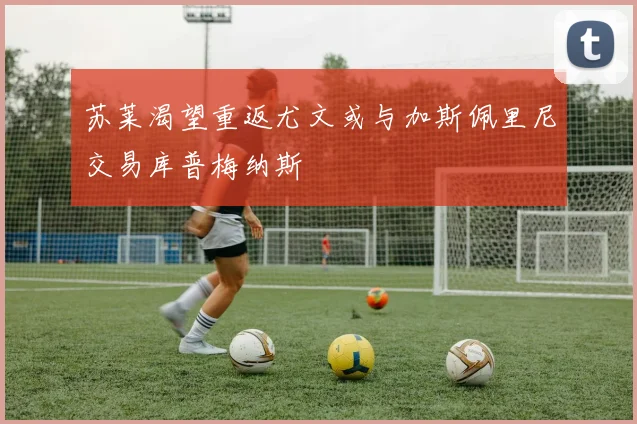 苏莱渴望重返尤文或与加斯佩里尼交易库普梅纳斯