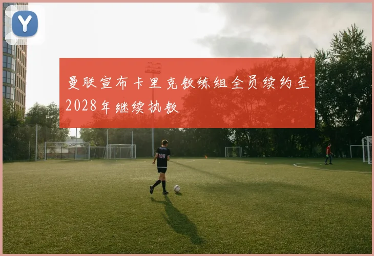 曼联宣布卡里克教练组全员续约至2028年继续执教