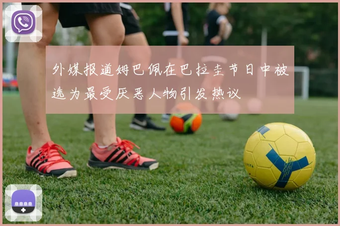 外媒报道姆巴佩在巴拉圭节日中被选为最受厌恶人物引发热议