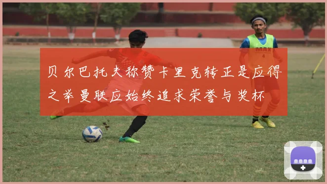 贝尔巴托夫称赞卡里克转正是应得之举曼联应始终追求荣誉与奖杯