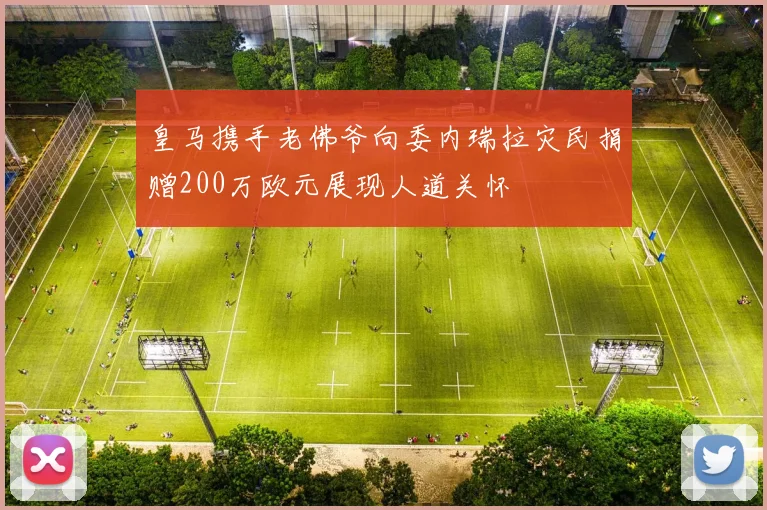 皇马携手老佛爷向委内瑞拉灾民捐赠200万欧元展现人道关怀