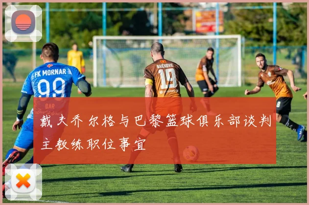 戴夫乔尔格与巴黎篮球俱乐部谈判主教练职位事宜